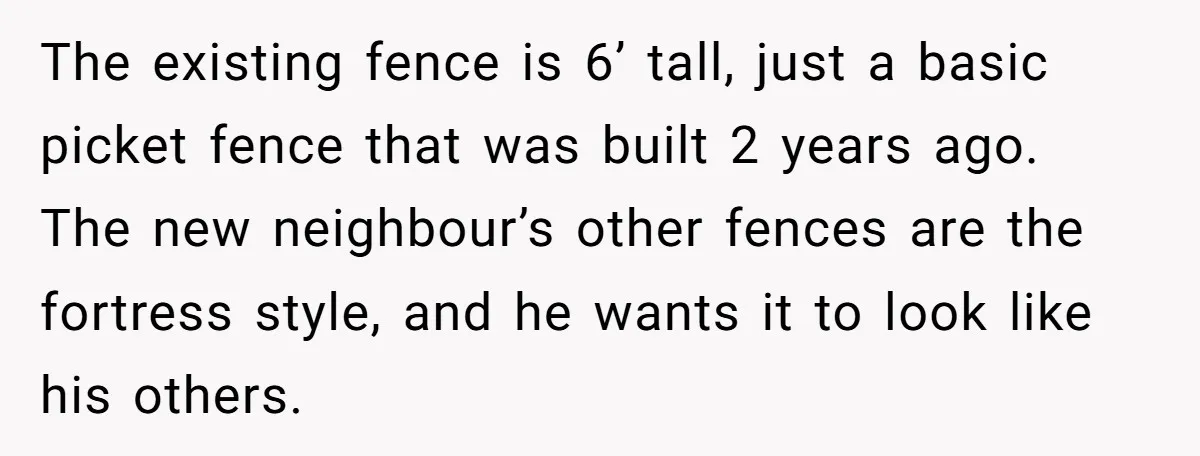 The existing fence is 6’ tall, just a basic picket fence that was built 2 years ago. The new neighbour’s other fences are the fortress style, and he wants it...