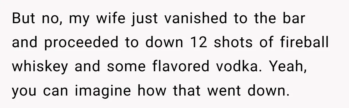 But no, my wife just vanished to the bar and proceeded to down 12 shots of fireball whiskey and some flavored vodka. Yeah, you can imagine how that went down.