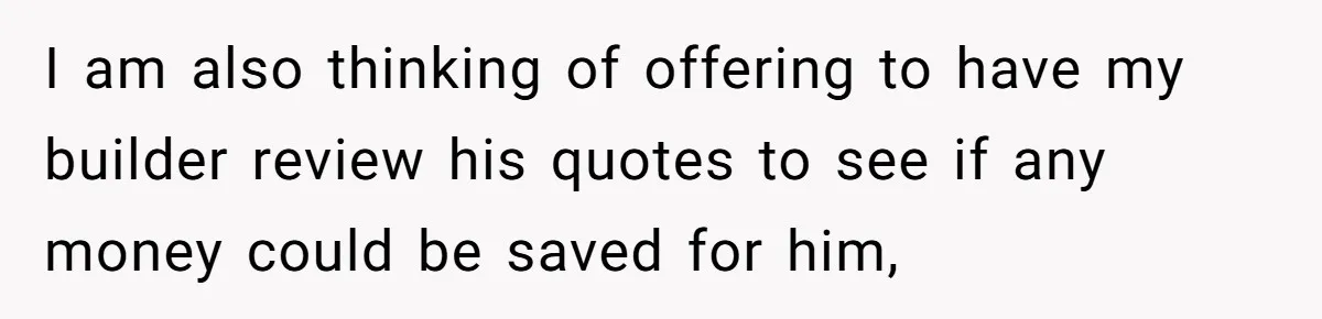 I am also thinking of offering to have my builder review his quotes to see if any money could be saved for him,
