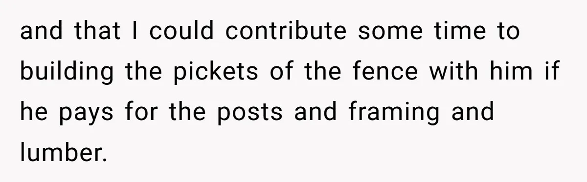 and that I could contribute some time to building the pickets of the fence with him if he pays for the posts and framing and lumber.