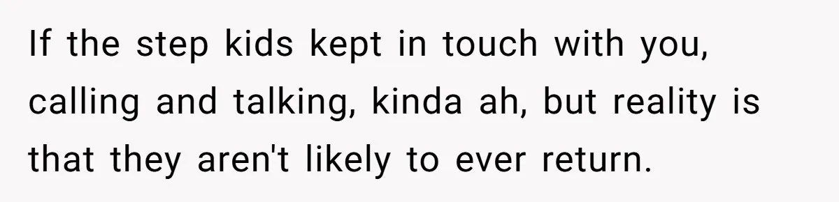 If the step kids kept in touch with you, calling and talking, kinda ah, but reality is that they aren't likely to ever return.