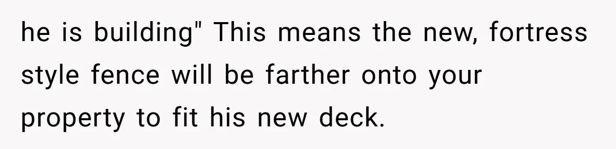 he is building" This means the new, fortress style fence will be farther onto your property to fit his new deck.