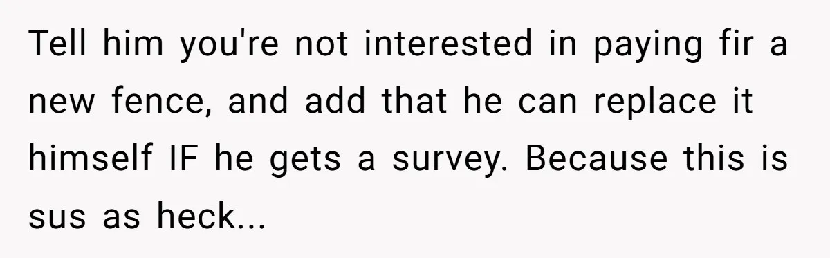 Tell him you're not interested in paying fir a new fence, and add that he can replace it himself IF he gets a survey. Because this is sus as heck...