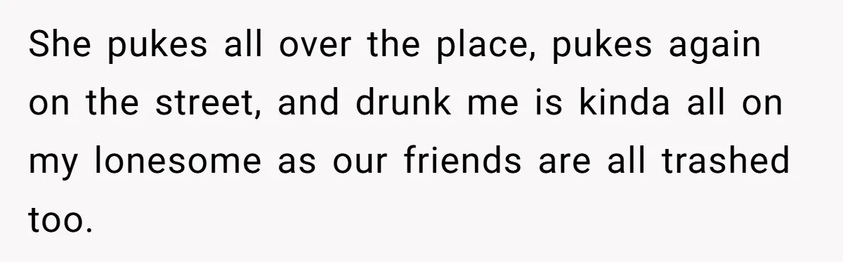 She pukes all over the place, pukes again on the street, and drunk me is kinda all on my lonesome as our friends are all trashed too.