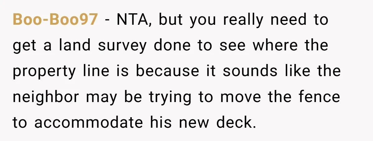 Boo-Boo97 − NTA, but you really need to get a land survey done to see where the property line is because it sounds like the neighbor may be trying to...