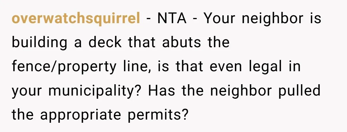 overwatchsquirrel − NTA - Your neighbor is building a deck that abuts the fence/property line, is that even legal in your municipality? Has the neighbor pulled the appropriate permits?