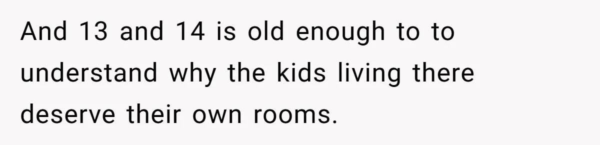 And 13 and 14 is old enough to to understand why the kids living there deserve their own rooms.