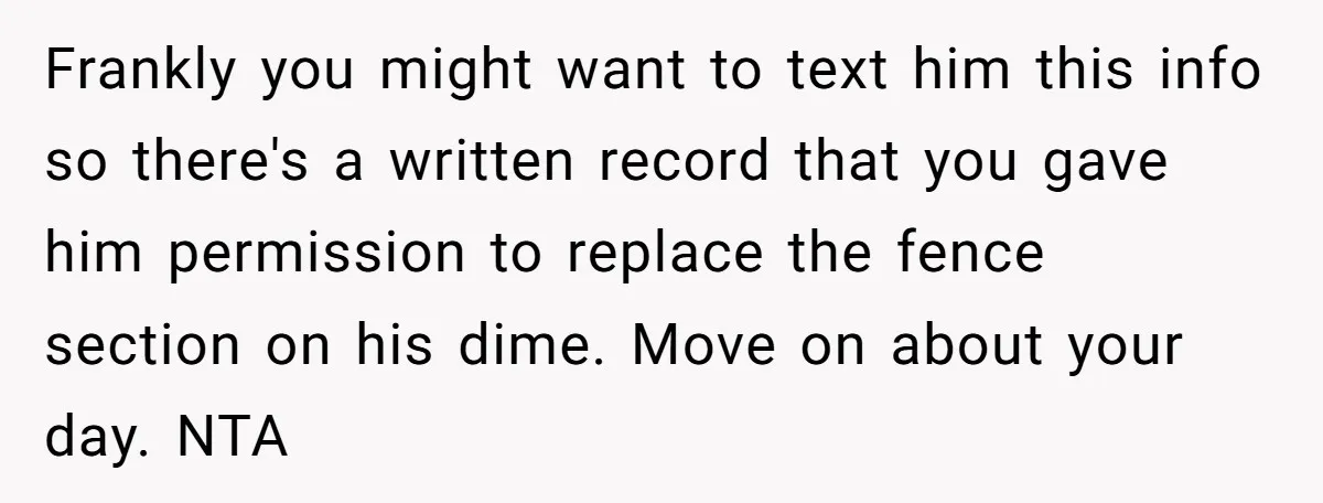 Frankly you might want to text him this info so there's a written record that you gave him permission to replace the fence section on his dime. Move on about...
