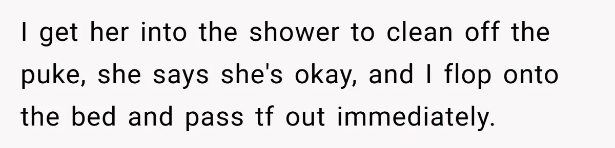 I get her into the shower to clean off the puke, she says she's okay, and I flop onto the bed and pass tf out immediately.