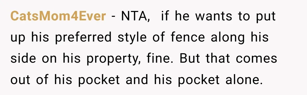 CatsMom4Ever − NTA, if he wants to put up his preferred style of fence along his side on his property, fine. But that comes out of his pocket and his...