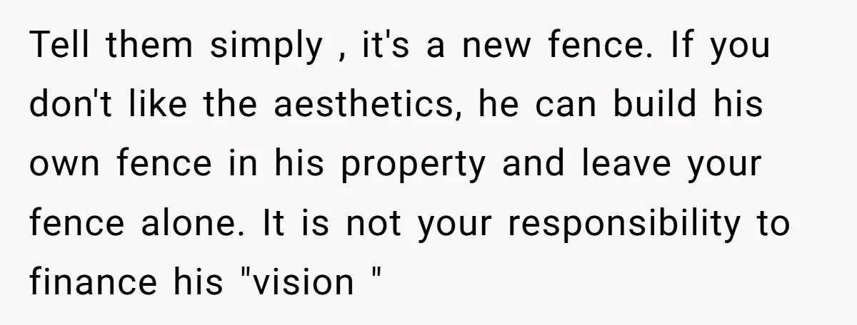 Tell them simply , it's a new fence. If you don't like the aesthetics, he can build his own fence in his property and leave your fence alone. It is...