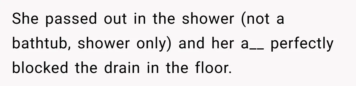 She passed out in the shower (not a bathtub, shower only) and her a__ perfectly blocked the drain in the floor.