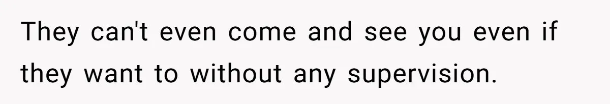 They can't even come and see you even if they want to without any supervision.
