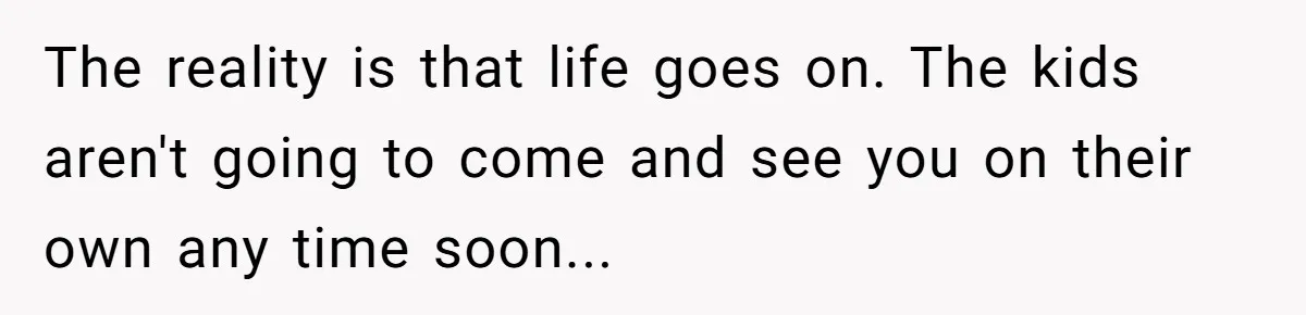The reality is that life goes on. The kids aren't going to come and see you on their own any time soon...