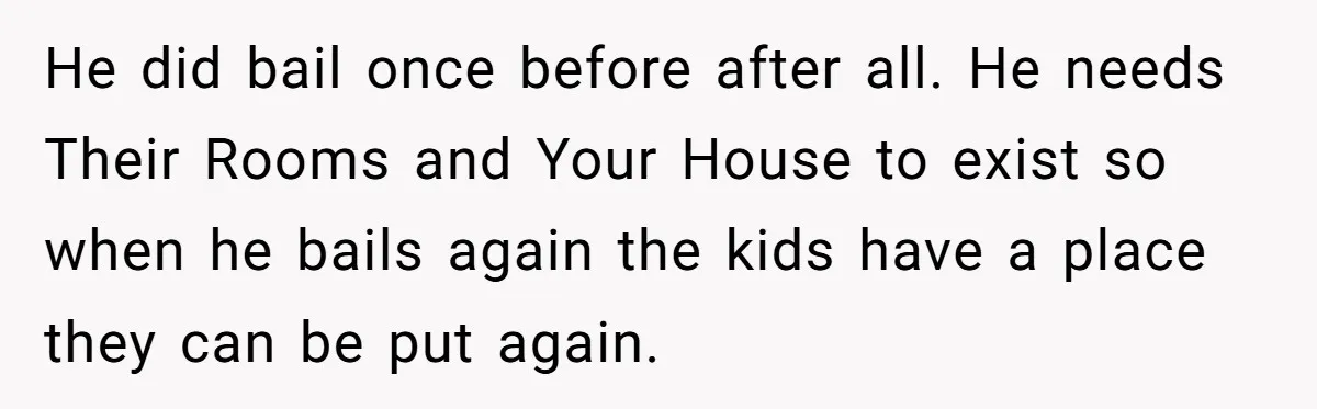 He did bail once before after all. He needs Their Rooms and Your House to exist so when he bails again the kids have a place they can be put...