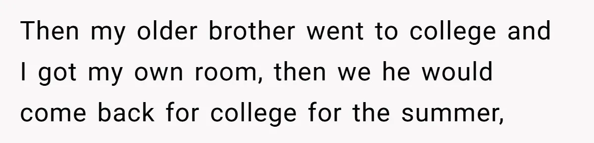 Then my older brother went to college and I got my own room, then we he would come back for college for the summer,