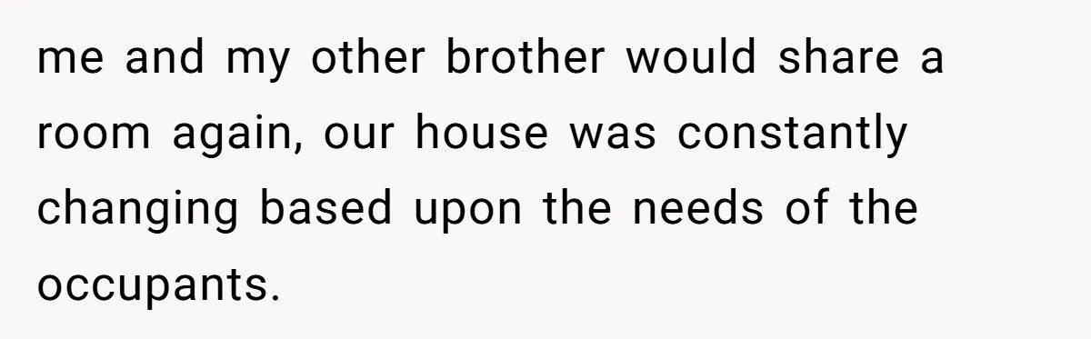 me and my other brother would share a room again, our house was constantly changing based upon the needs of the occupants.