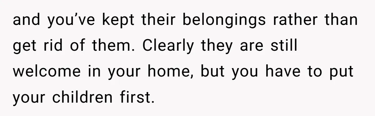 and you’ve kept their belongings rather than get rid of them. Clearly they are still welcome in your home, but you have to put your children first.