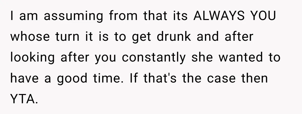 I am assuming from that its ALWAYS YOU whose turn it is to get drunk and after looking after you constantly she wanted to have a good time. If that's...