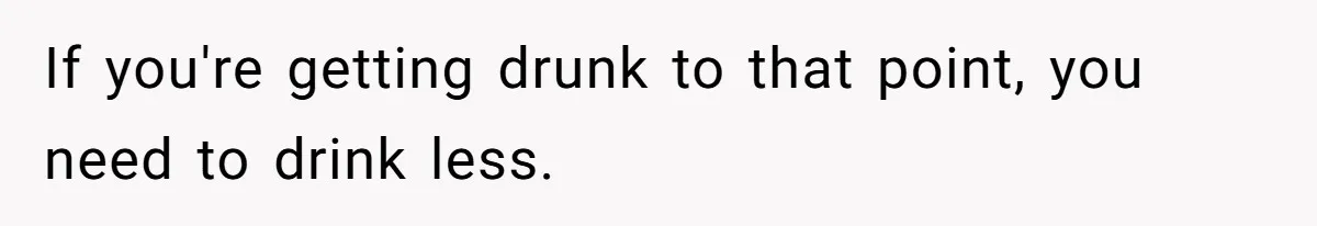 If you're getting drunk to that point, you need to drink less.