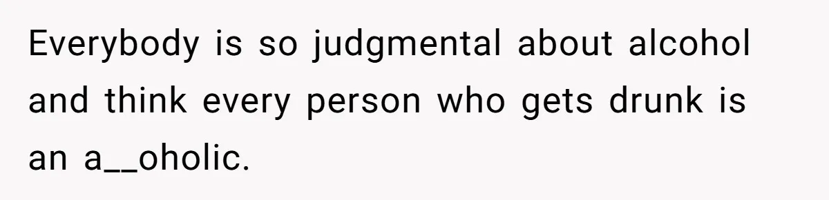 Everybody is so judgmental about alcohol and think every person who gets drunk is an a__oholic.