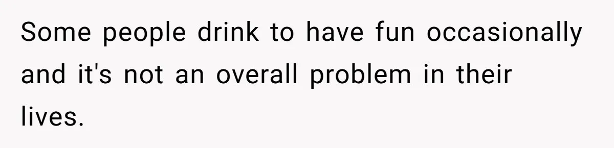 Some people drink to have fun occasionally and it's not an overall problem in their lives.