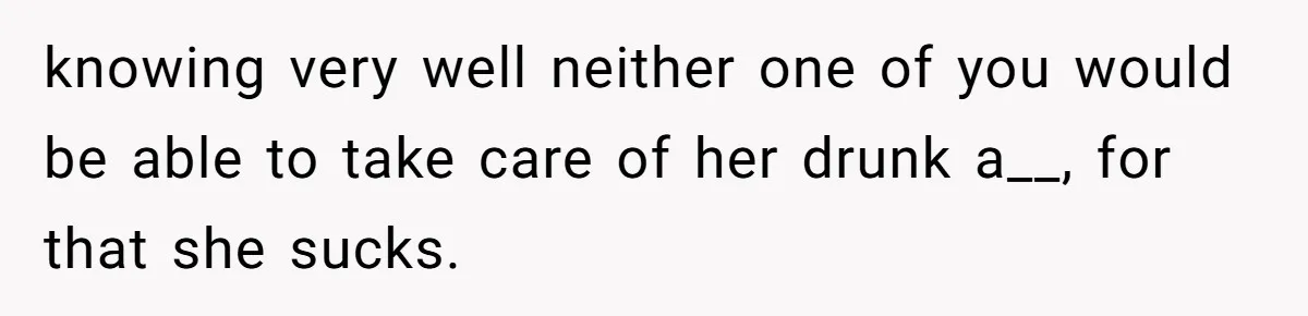 knowing very well neither one of you would be able to take care of her drunk a__, for that she sucks.