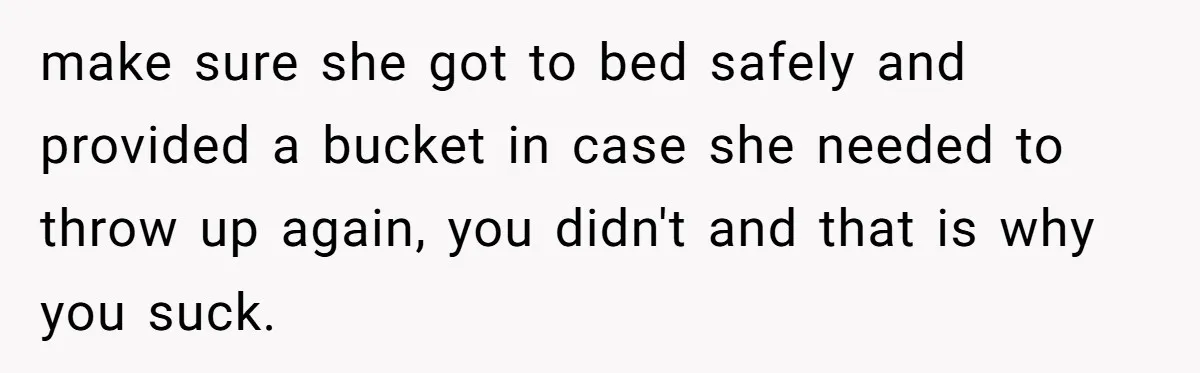make sure she got to bed safely and provided a bucket in case she needed to throw up again, you didn't and that is why you suck.