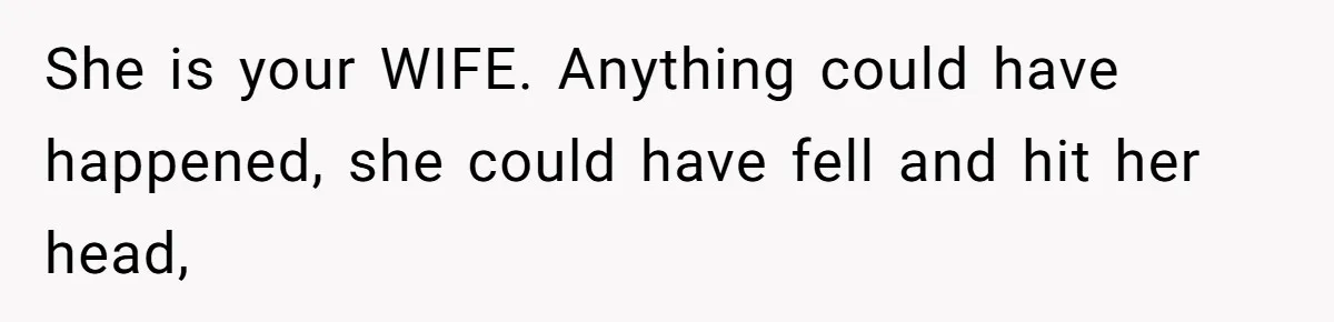 She is your WIFE. Anything could have happened, she could have fell and hit her head,