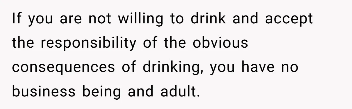If you are not willing to drink and accept the responsibility of the obvious consequences of drinking, you have no business being and adult.