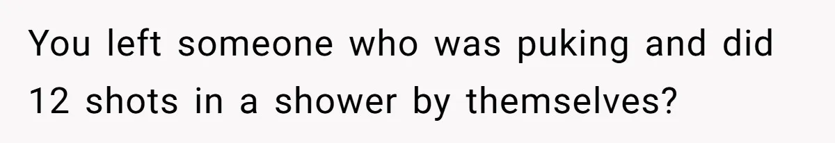 You left someone who was puking and did 12 shots in a shower by themselves?