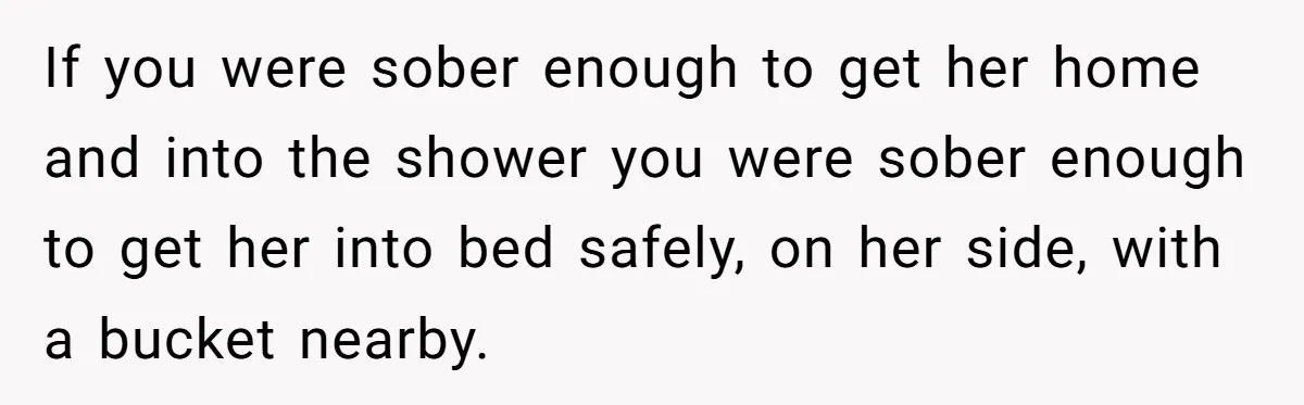 If you were sober enough to get her home and into the shower you were sober enough to get her into bed safely, on her side, with a bucket nearby.