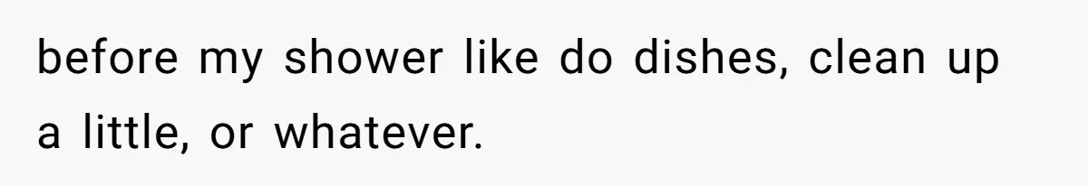 before my shower like do dishes, clean up a little, or whatever.