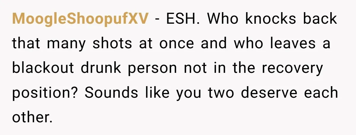 MoogleShoopufXV − ESH. Who knocks back that many shots at once and who leaves a blackout drunk person not in the recovery position? Sounds like you two deserve each other.