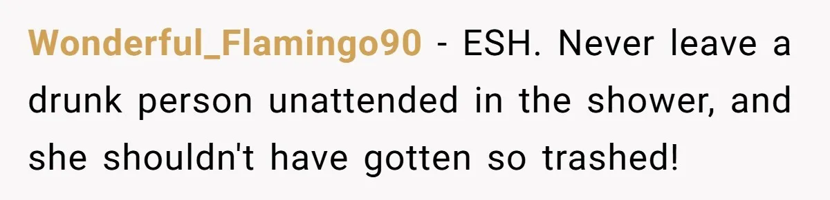 Wonderful_Flamingo90 − ESH. Never leave a drunk person unattended in the shower, and she shouldn't have gotten so trashed!