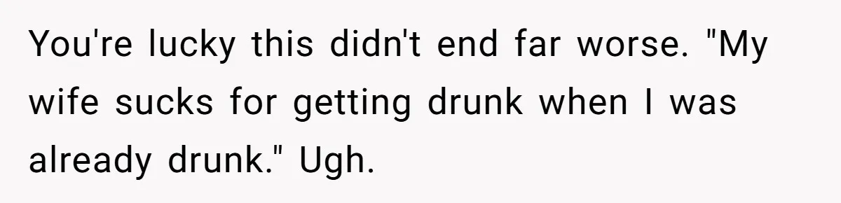 You're lucky this didn't end far worse. "My wife sucks for getting drunk when I was already drunk." Ugh.