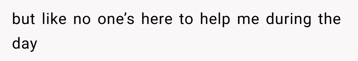 but like no one’s here to help me during the day