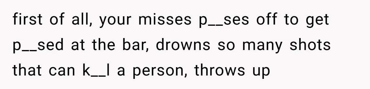 first of all, your misses p__ses off to get p__sed at the bar, drowns so many shots that can k__l a person, throws up