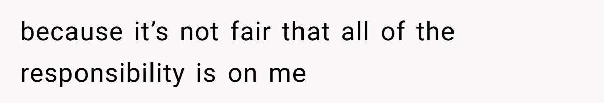 because it’s not fair that all of the responsibility is on me