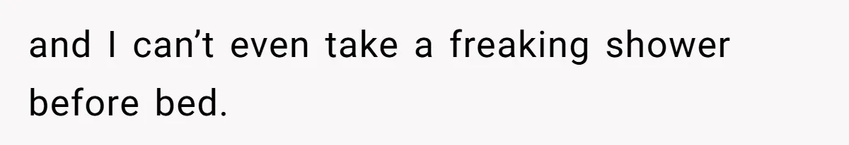 and I can’t even take a freaking shower before bed.