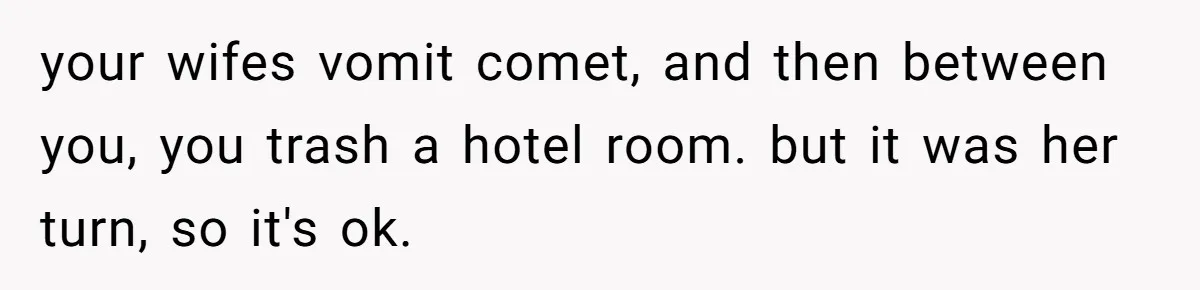 your wifes vomit comet, and then between you, you trash a hotel room. but it was her turn, so it's ok.