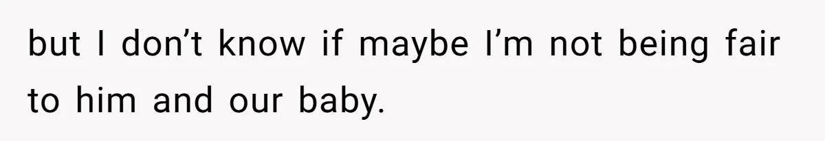 but I don’t know if maybe I’m not being fair to him and our baby.