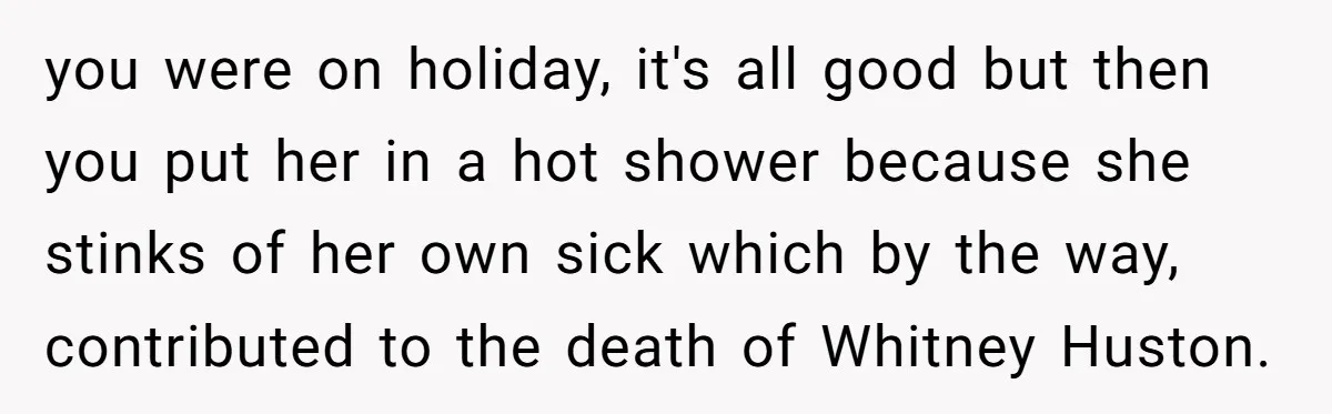 you were on holiday, it's all good but then you put her in a hot shower because she stinks of her own sick which by the way, contributed to the...