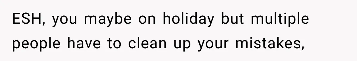 ESH, you maybe on holiday but multiple people have to clean up your mistakes,