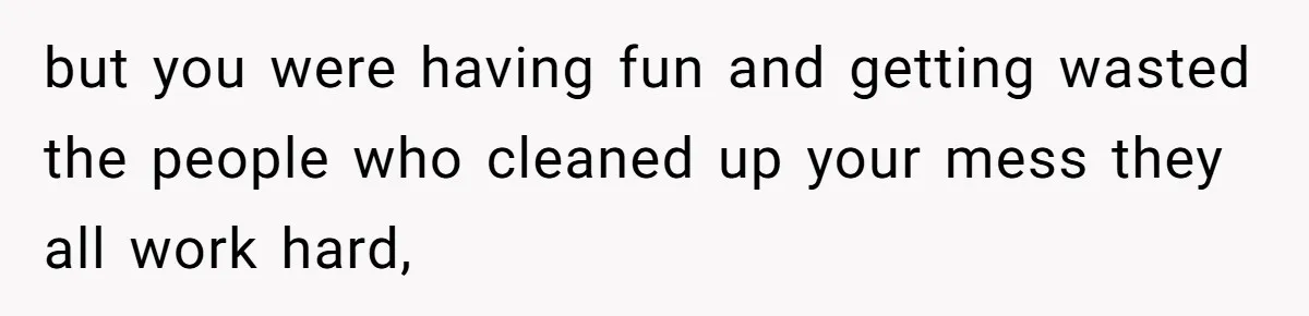 but you were having fun and getting wasted the people who cleaned up your mess they all work hard,