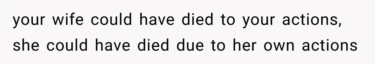 your wife could have died to your actions, she could have died due to her own actions