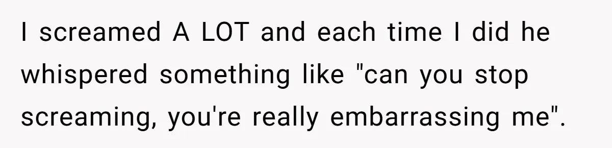 I screamed A LOT and each time I did he whispered something like "can you stop screaming, you're really embarrassing me".