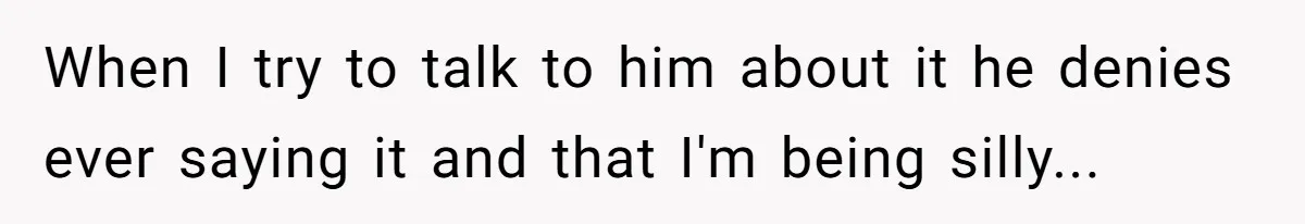 When I try to talk to him about it he denies ever saying it and that I'm being silly...