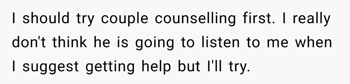 I should try couple counselling first. I really don't think he is going to listen to me when I suggest getting help but I'll try.