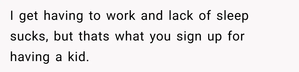 I get having to work and lack of sleep sucks, but thats what you sign up for having a kid.